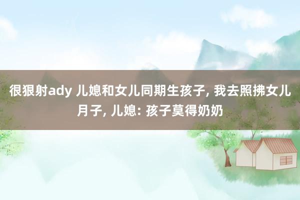 很狠射ady 儿媳和女儿同期生孩子, 我去照拂女儿月子, 儿媳: 孩子莫得奶奶
