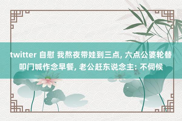 twitter 自慰 我熬夜带娃到三点, 六点公婆轮替叩门喊作念早餐, 老公赶东说念主: 不伺候