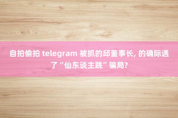 自拍偷拍 telegram 被抓的邱董事长, 的确际遇了“仙东谈主跳”骗局?