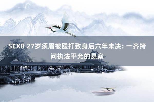 SEX8 27岁须眉被殴打致身后六年未决: 一齐拷问执法平允的悬案