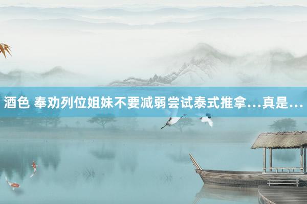 酒色 奉劝列位姐妹不要减弱尝试泰式推拿…真是…