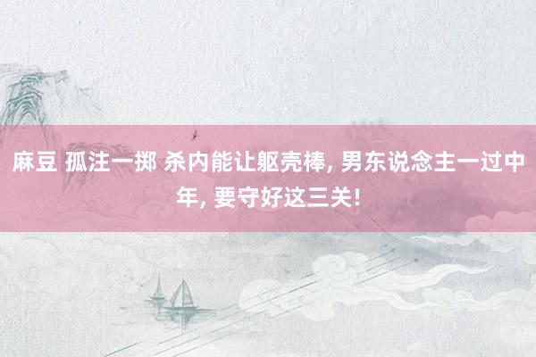 麻豆 孤注一掷 杀内能让躯壳棒, 男东说念主一过中年, 要守好这三关!