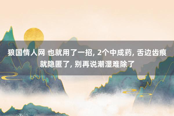 狼国情人网 也就用了一招, 2个中成药, 舌边齿痕就隐匿了, 别再说潮湿难除了