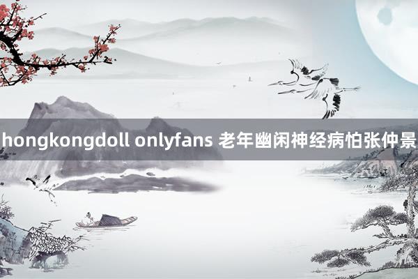 hongkongdoll onlyfans 老年幽闲神经病怕张仲景