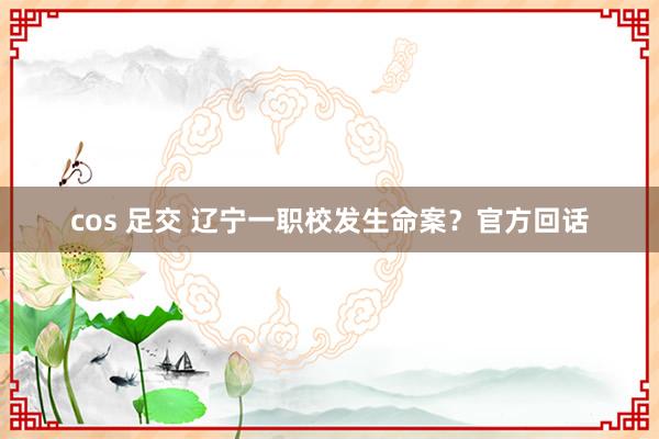 cos 足交 辽宁一职校发生命案？官方回话
