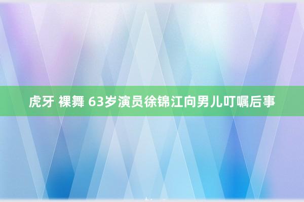 虎牙 裸舞 63岁演员徐锦江向男儿叮嘱后事