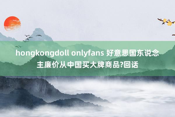 hongkongdoll onlyfans 好意思国东说念主廉价从中国买大牌商品?回话