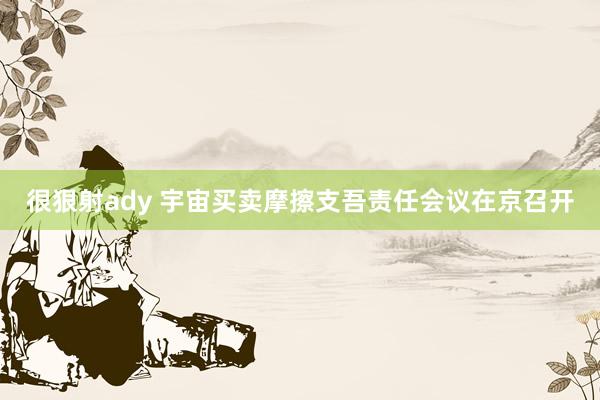 很狠射ady 宇宙买卖摩擦支吾责任会议在京召开
