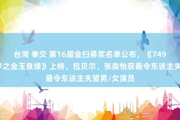 台灣 拳交 第16届金扫帚奖名单公布，《749局》《红楼梦之金玉良缘》上榜，包贝尔、张淼怡获最令东谈主失望男/女演员