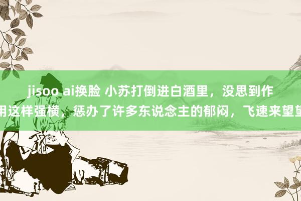 jisoo ai换脸 小苏打倒进白酒里，没思到作用这样强横，惩办了许多东说念主的郁闷，飞速来望望