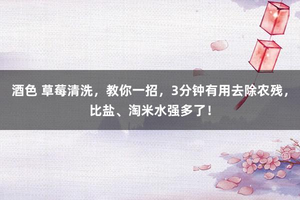 酒色 草莓清洗，教你一招，3分钟有用去除农残，比盐、淘米水强多了！