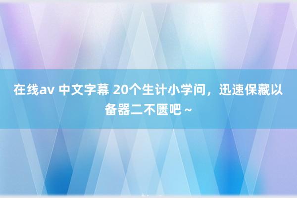 在线av 中文字幕 20个生计小学问，迅速保藏以备器二不匮吧～