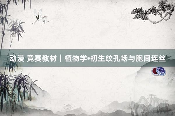 动漫 竞赛教材｜植物学•初生纹孔场与胞间连丝