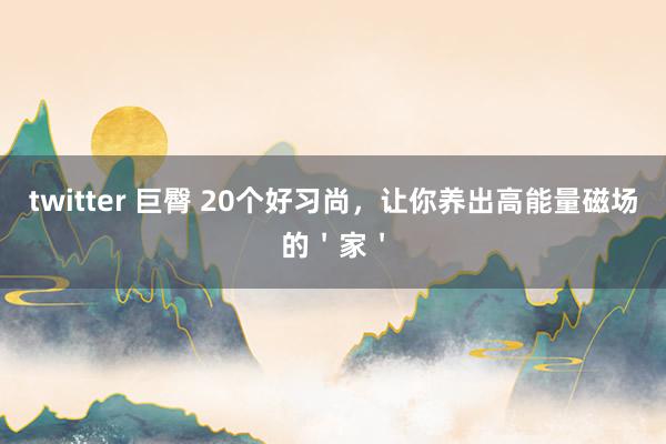 twitter 巨臀 20个好习尚，让你养出高能量磁场的＇家＇