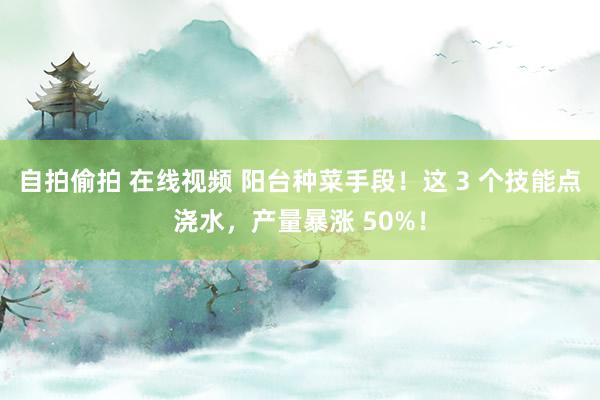 自拍偷拍 在线视频 阳台种菜手段！这 3 个技能点浇水，产量暴涨 50%！