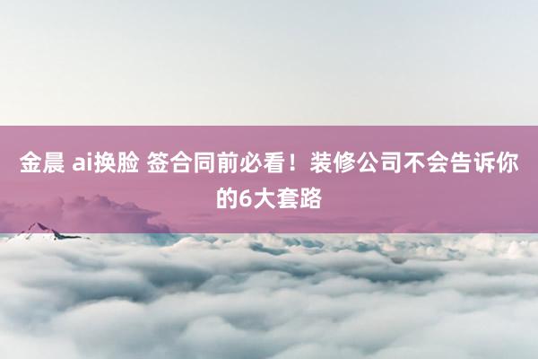 金晨 ai换脸 签合同前必看！装修公司不会告诉你的6大套路