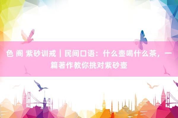 色 阁 紫砂训戒︱民间口语：什么壶喝什么茶，一篇著作教你挑对紫砂壶