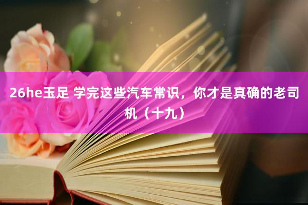 26he玉足 学完这些汽车常识，你才是真确的老司机（十九）