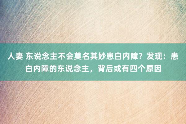 人妻 东说念主不会莫名其妙患白内障？发现：患白内障的东说念主，背后或有四个原因
