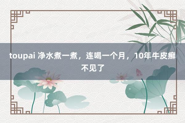toupai 净水煮一煮，连喝一个月，10年牛皮癣不见了