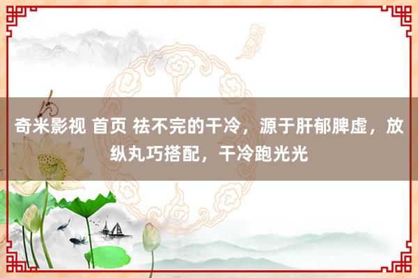 奇米影视 首页 祛不完的干冷，源于肝郁脾虚，放纵丸巧搭配，干冷跑光光