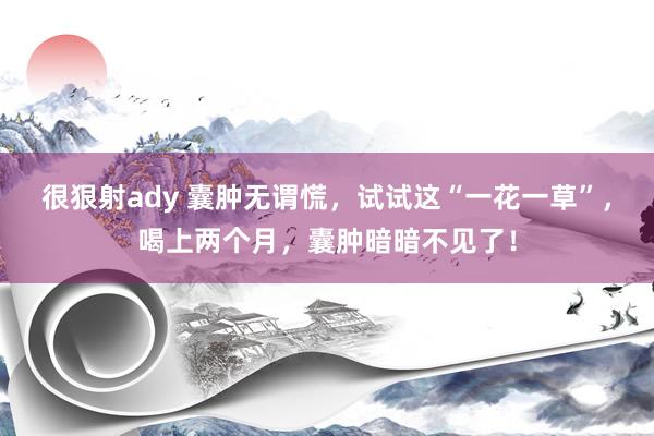 很狠射ady 囊肿无谓慌，试试这“一花一草”，喝上两个月，囊肿暗暗不见了！