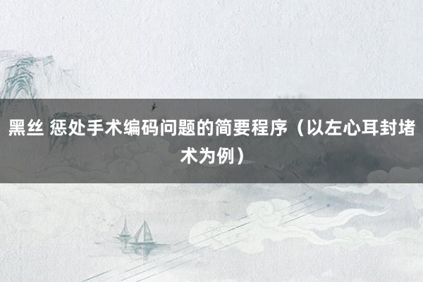 黑丝 惩处手术编码问题的简要程序（以左心耳封堵术为例）