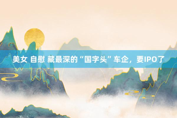 美女 自慰 藏最深的“国字头”车企，要IPO了