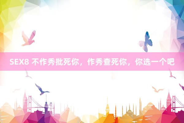 SEX8 不作秀批死你，作秀查死你，你选一个吧