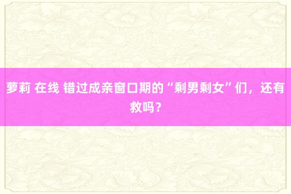 萝莉 在线 错过成亲窗口期的“剩男剩女”们，还有救吗？