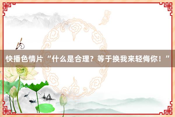 快播色情片 “什么是合理？等于换我来轻侮你！”