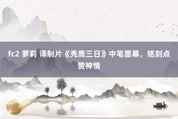 fc2 萝莉 译制片《秃鹰三日》中笔墨幕，铭刻点赞神情