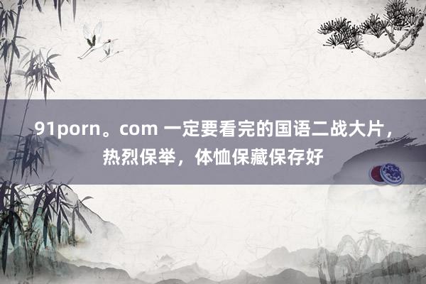 91porn。com 一定要看完的国语二战大片，热烈保举，体恤保藏保存好