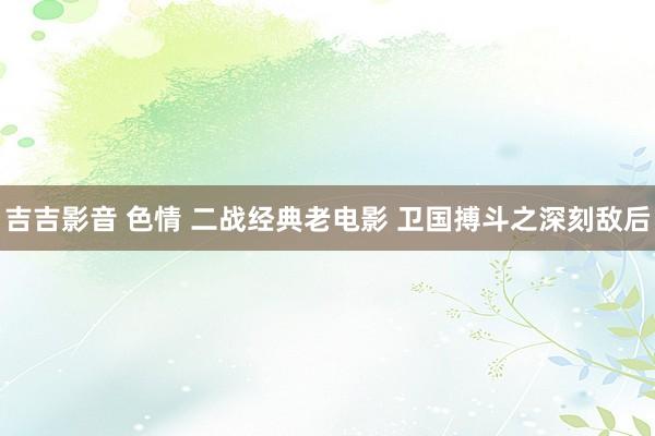 吉吉影音 色情 二战经典老电影 卫国搏斗之深刻敌后