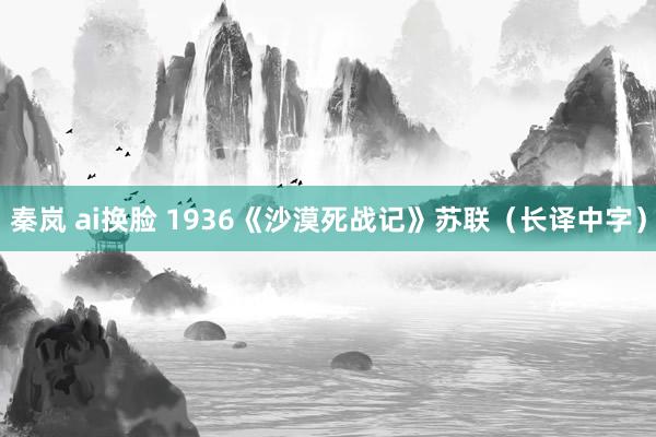 秦岚 ai换脸 1936《沙漠死战记》苏联（长译中字）