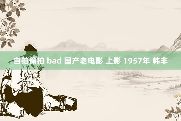 自拍偷拍 bad 国产老电影 上影 1957年 韩非