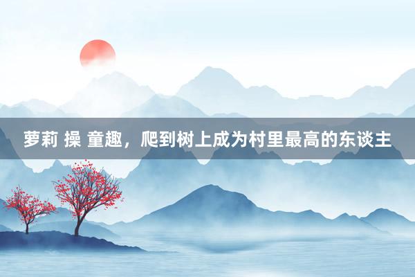 萝莉 操 童趣，爬到树上成为村里最高的东谈主