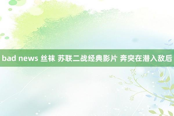 bad news 丝袜 苏联二战经典影片 奔突在潜入敌后