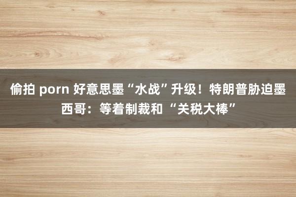 偷拍 porn 好意思墨“水战”升级！特朗普胁迫墨西哥：等着制裁和 “关税大棒”
