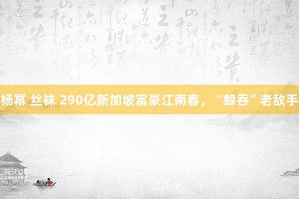 杨幂 丝袜 290亿新加坡富豪江南春，“鲸吞”老敌手