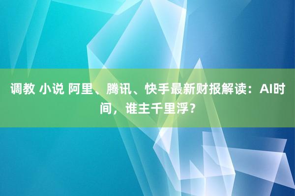 调教 小说 阿里、腾讯、快手最新财报解读：AI时间，谁主千里浮？