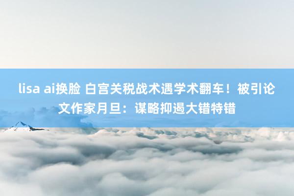 lisa ai换脸 白宫关税战术遇学术翻车！被引论文作家月旦：谋略抑遏大错特错