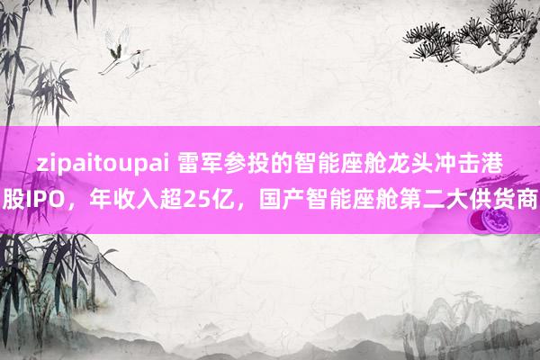 zipaitoupai 雷军参投的智能座舱龙头冲击港股IPO，年收入超25亿，国产智能座舱第二大供货商