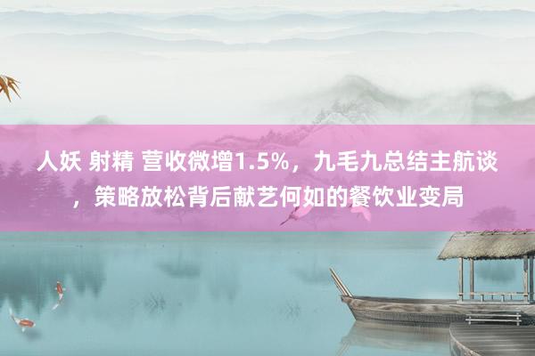 人妖 射精 营收微增1.5%，九毛九总结主航谈，策略放松背后献艺何如的餐饮业变局