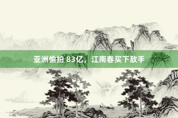 亚洲偷拍 83亿，江南春买下敌手