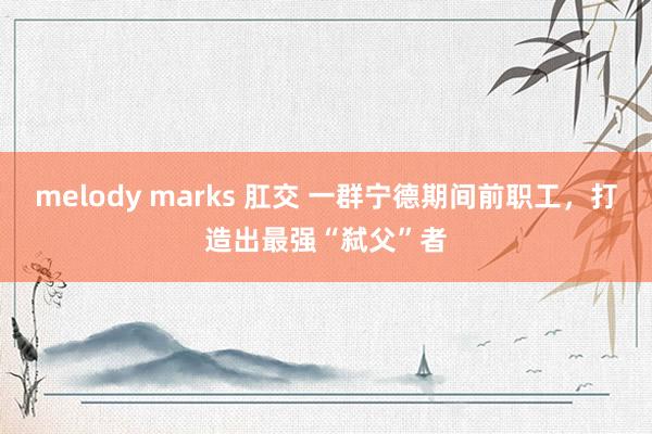 melody marks 肛交 一群宁德期间前职工，打造出最强“弑父”者