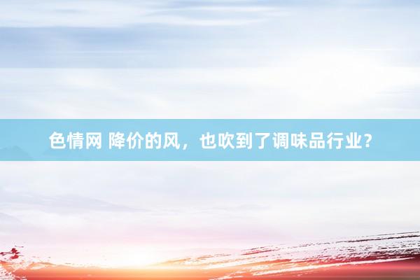 色情网 降价的风，也吹到了调味品行业？