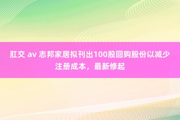 肛交 av 志邦家居拟刊出100股回购股份以减少注册成本，最新修起
