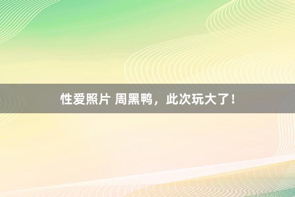 性爱照片 周黑鸭，此次玩大了！
