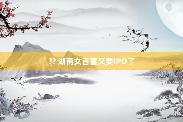 ?? 湖南女首富又要IPO了